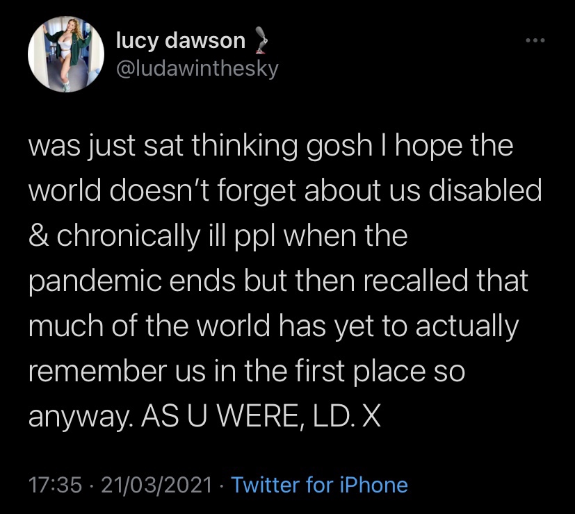 A screenshot of a Tweet by Lucy Dawson, which reads: “was just sat thinking gosh I hope the world doesn’t forget about us disabled & chronically ill ppl when the pandemic ends but then recalled that much of the world has yet to actually remember us in the first place so anyway. AS U WERE, LD. X”